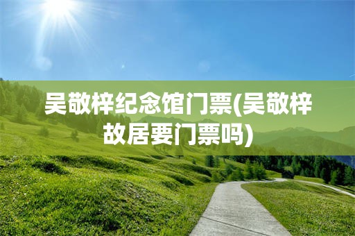 吴敬梓纪念馆门票(吴敬梓故居要门票吗)