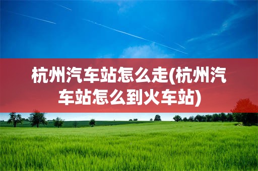 杭州汽车站怎么走(杭州汽车站怎么到火车站)