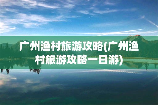 广州渔村旅游攻略(广州渔村旅游攻略一日游)