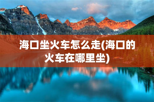 海口坐火车怎么走(海口的火车在哪里坐)