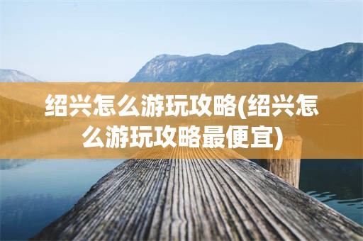 绍兴怎么游玩攻略(绍兴怎么游玩攻略最便宜)