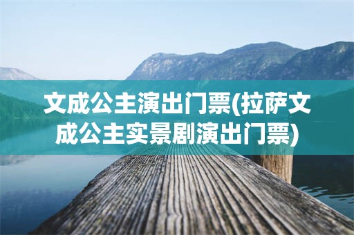 文成公主演出门票(拉萨文成公主实景剧演出门票)