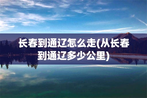 长春到通辽怎么走(从长春到通辽多少公里)