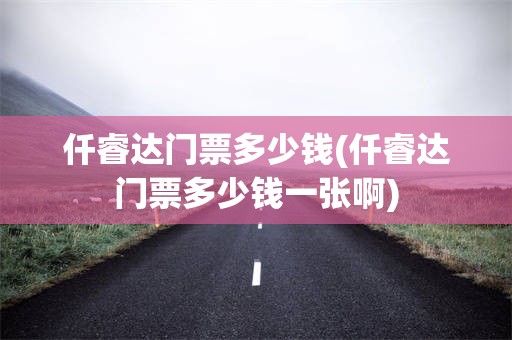 仟睿达门票多少钱(仟睿达门票多少钱一张啊)