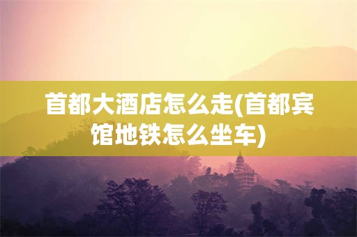 首都大酒店怎么走(首都宾馆地铁怎么坐车)