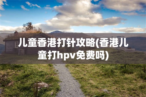 儿童香港打针攻略(香港儿童打hpv免费吗)
