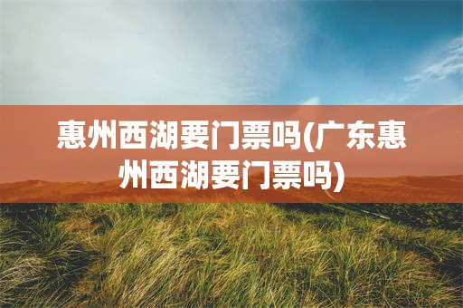 惠州西湖要门票吗(广东惠州西湖要门票吗)