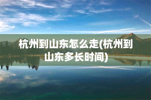 杭州到山东怎么走(杭州到山东多长时间)