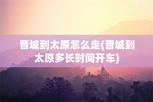 晋城到太原怎么走(晋城到太原多长时间开车)