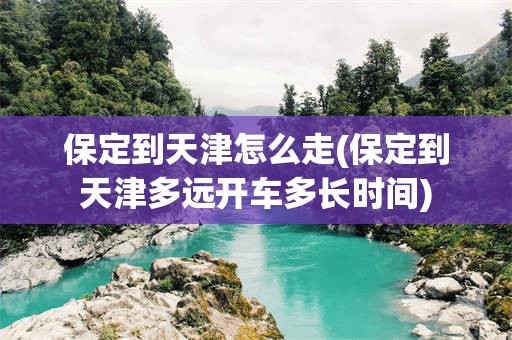 保定到天津怎么走(保定到天津多远开车多长时间)