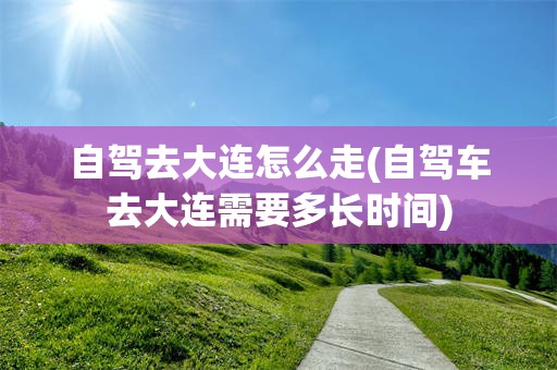 自驾去大连怎么走(自驾车去大连需要多长时间)