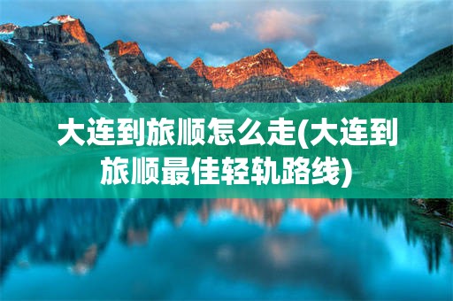 大连到旅顺怎么走(大连到旅顺最佳轻轨路线)
