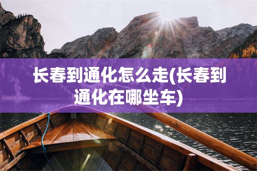 长春到通化怎么走(长春到通化在哪坐车)