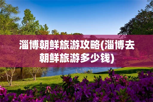 淄博朝鲜旅游攻略(淄博去朝鲜旅游多少钱)