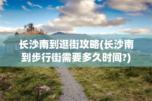长沙南到逛街攻略(长沙南到步行街需要多久时间?)