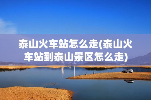 泰山火车站怎么走(泰山火车站到泰山景区怎么走)