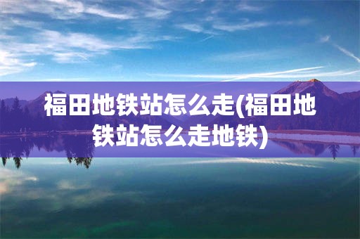 福田地铁站怎么走(福田地铁站怎么走地铁)
