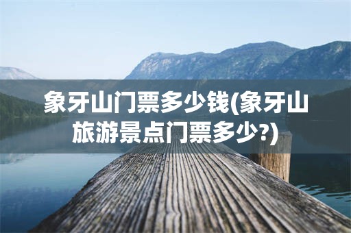 象牙山门票多少钱(象牙山旅游景点门票多少?)