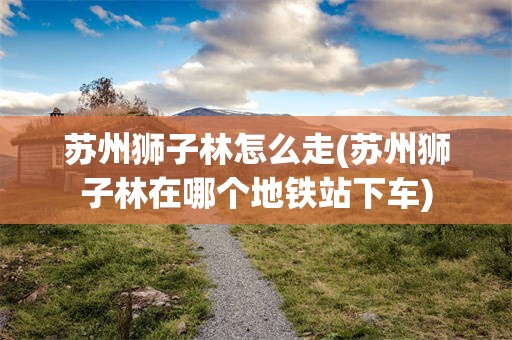 苏州狮子林怎么走(苏州狮子林在哪个地铁站下车)