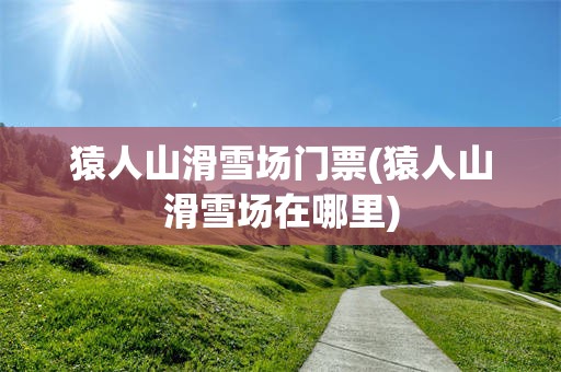 猿人山滑雪场门票(猿人山滑雪场在哪里)
