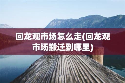回龙观市场怎么走(回龙观市场搬迁到哪里)