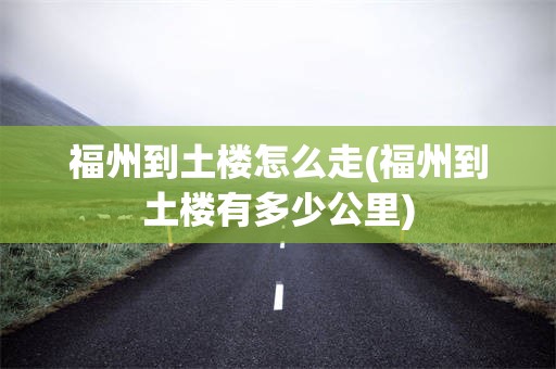 福州到土楼怎么走(福州到土楼有多少公里)