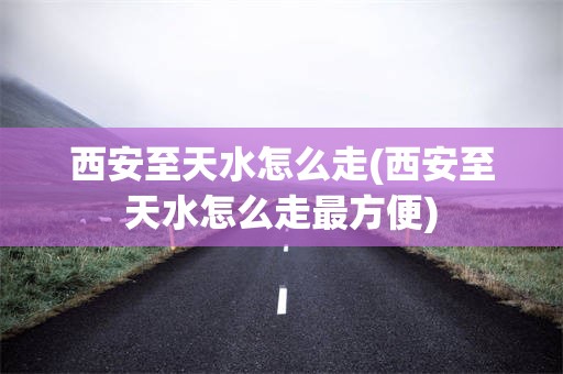 西安至天水怎么走(西安至天水怎么走最方便)