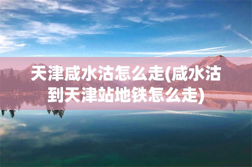 天津咸水沽怎么走(咸水沽到天津站地铁怎么走)