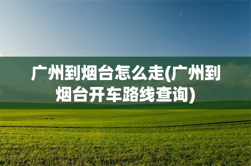 广州到烟台怎么走(广州到烟台开车路线查询)