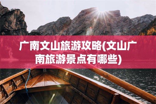 广南文山旅游攻略(文山广南旅游景点有哪些)