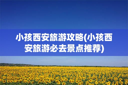 小孩西安旅游攻略(小孩西安旅游必去景点推荐)