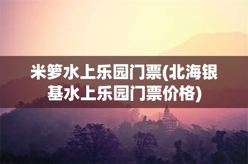 米箩水上乐园门票(北海银基水上乐园门票价格)