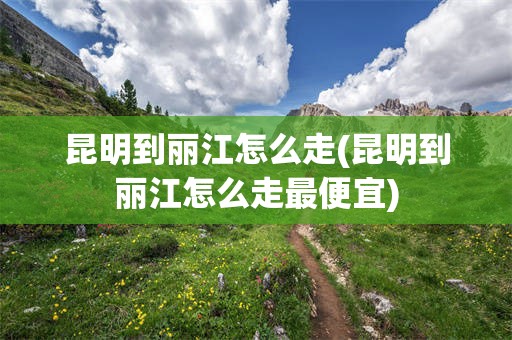 昆明到丽江怎么走(昆明到丽江怎么走最便宜)
