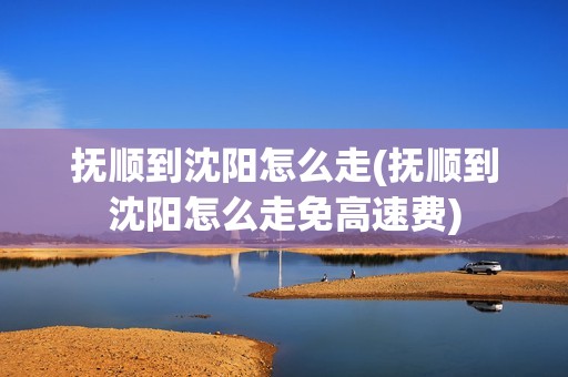 抚顺到沈阳怎么走(抚顺到沈阳怎么走免高速费)