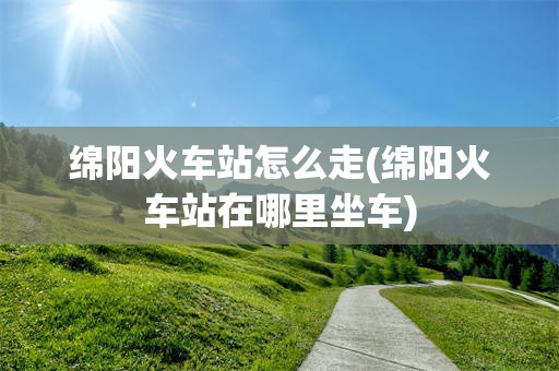绵阳火车站怎么走(绵阳火车站在哪里坐车)