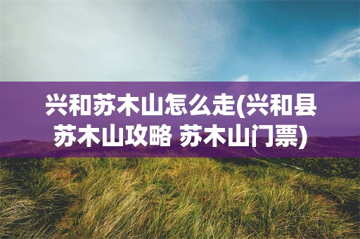 兴和苏木山怎么走(兴和县苏木山攻略 苏木山门票)