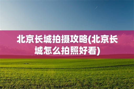 北京长城拍摄攻略(北京长城怎么拍照好看)