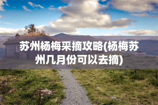 苏州杨梅采摘攻略(杨梅苏州几月份可以去摘)