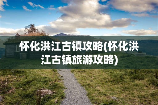 怀化洪江古镇攻略(怀化洪江古镇旅游攻略)