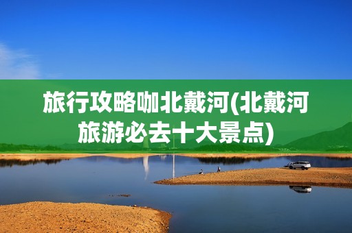 旅行攻略咖北戴河(北戴河旅游必去十大景点)