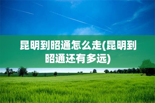 昆明到昭通怎么走(昆明到昭通还有多远)