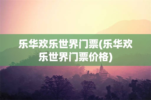 乐华欢乐世界门票(乐华欢乐世界门票价格)