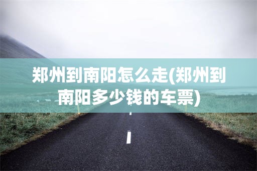 郑州到南阳怎么走(郑州到南阳多少钱的车票)