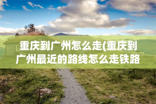 重庆到广州怎么走(重庆到广州最近的路线怎么走铁路线)