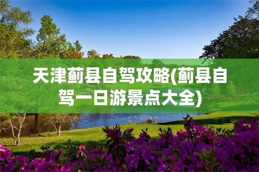天津蓟县自驾攻略(蓟县自驾一日游景点大全)