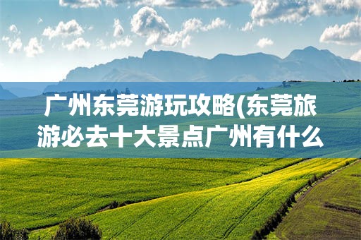 广州东莞游玩攻略(东莞旅游必去十大景点广州有什么好玩的地方)