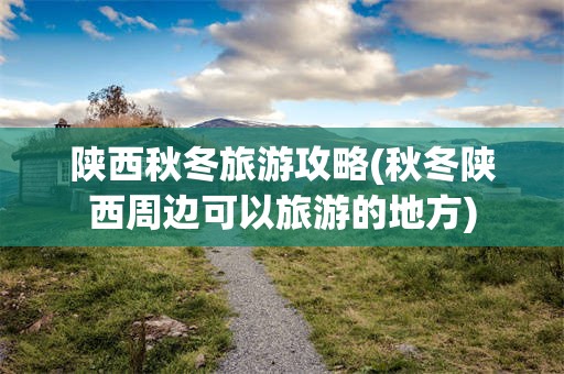 陕西秋冬旅游攻略(秋冬陕西周边可以旅游的地方)