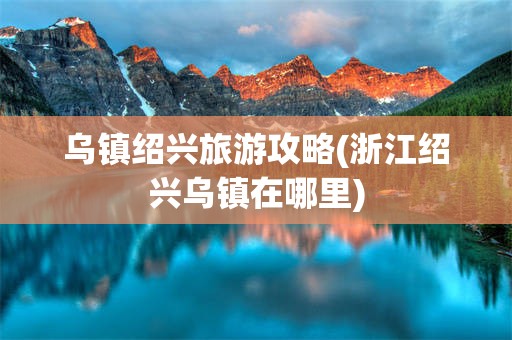乌镇绍兴旅游攻略(浙江绍兴乌镇在哪里)