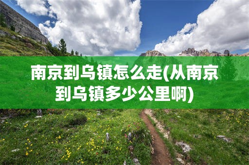 南京到乌镇怎么走(从南京到乌镇多少公里啊)