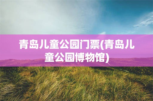青岛儿童公园门票(青岛儿童公园博物馆)